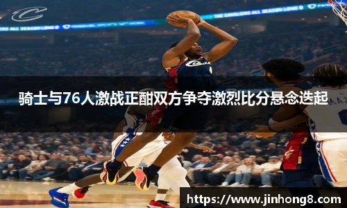 骑士与76人激战正酣双方争夺激烈比分悬念迭起